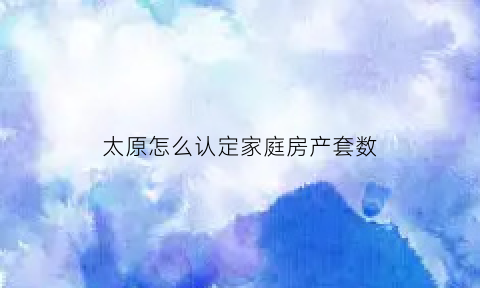 太原怎么认定家庭房产套数(太原市个人房产状况查询)