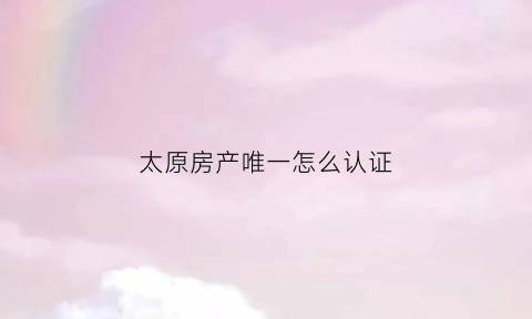 太原房产唯一怎么认证(太原市首套房认定)
