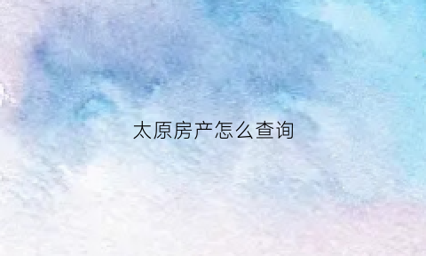 太原房产怎么查询(太原市查询房产信息去哪里)