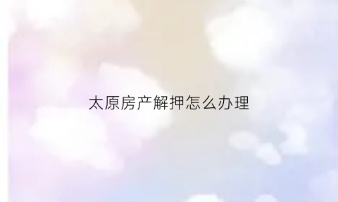 太原房产解押怎么办理(太原房产服务交易中心)