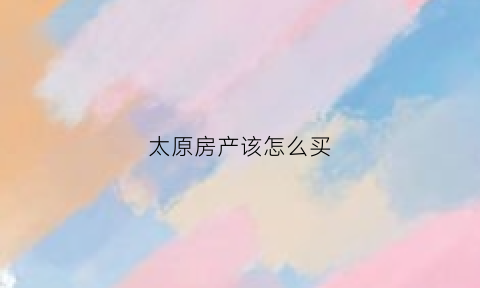 太原房产该怎么买(太原购买房产)