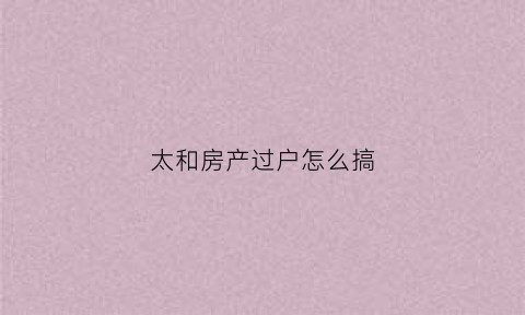 太和房产过户怎么搞(太钢房产过户费多少)