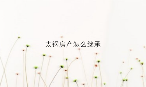 太钢房产怎么继承(太钢房子过户流程)