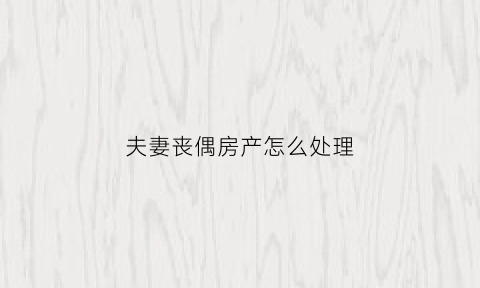 夫妻丧偶房产怎么处理(丧偶后房产怎么分配)