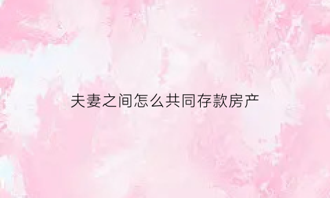 夫妻之间怎么共同存款房产(夫妻之间怎么共同存款房产过户)