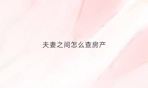 夫妻之间怎么查房产(夫妻之间查房产怎么查)