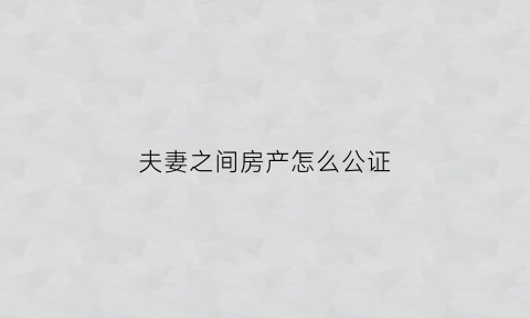 夫妻之间房产怎么公证(夫妻之间房产公证归一方怎么办理)