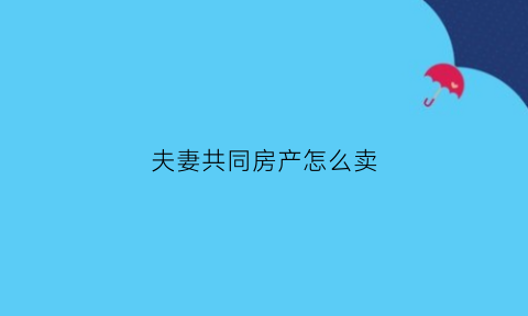 夫妻共同房产怎么卖(夫妻共同房产卖房需要什么材料)