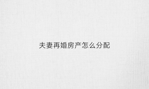 夫妻再婚房产怎么分配(新婚姻法对再婚夫妇的房产是怎样分割的)