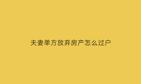 夫妻单方放弃房产怎么过户(夫妻单方放弃房产怎么过户给子女)