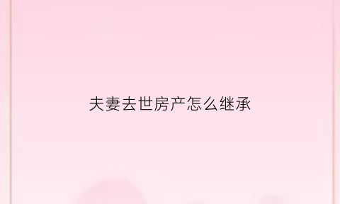 夫妻去世房产怎么继承(夫妻房产妻子离世后房产怎么办)