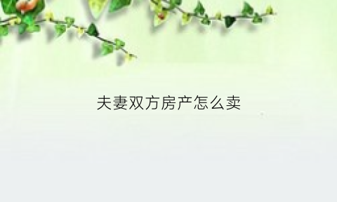 夫妻双方房产怎么卖(夫妻双方房产怎么卖出去)