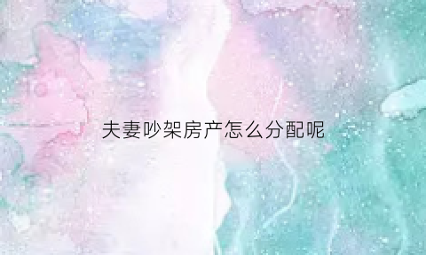 夫妻吵架房产怎么分配呢(夫妻吵架砸房子犯法吗)
