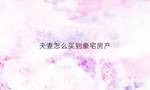 夫妻怎么买到豪宅房产(夫妻怎样买房才能归一方所有)