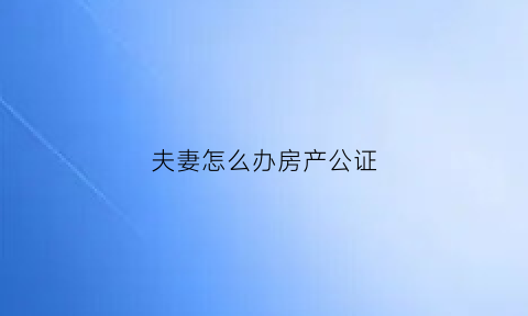 夫妻怎么办房产公证(夫妻怎么办房产公证流程)