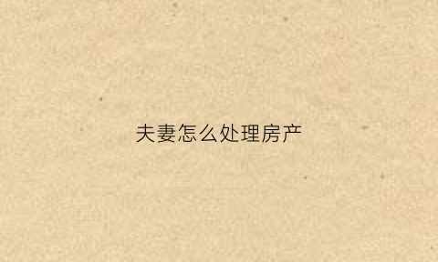 夫妻怎么处理房产(夫妻房产怎么分割)