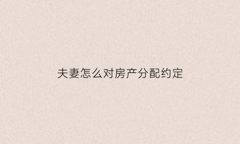 夫妻怎么对房产分配约定(夫妻间定的关于房产的协议怎样有效)