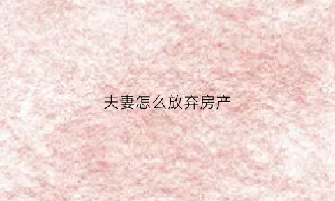 夫妻怎么放弃房产(夫妻单方放弃房子产权手续去哪办理)