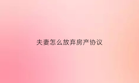 夫妻怎么放弃房产协议(夫妻放弃房产协议需要公正吗)