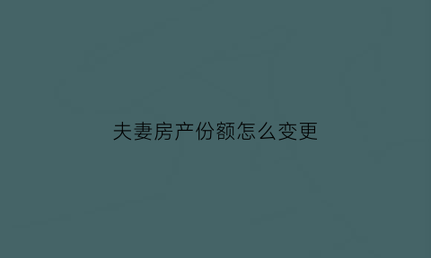 夫妻房产份额怎么变更(夫妻房产份额变更流程及费用)