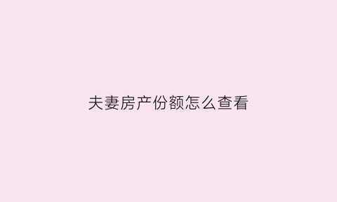 夫妻房产份额怎么查看(夫妻房屋权属查询表)