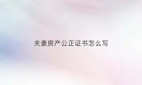 夫妻房产公正证书怎么写(夫妻房产公正证书怎么写样本)