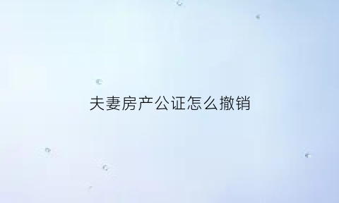 夫妻房产公证怎么撤销(夫妻房子公证书可以撤销吗)
