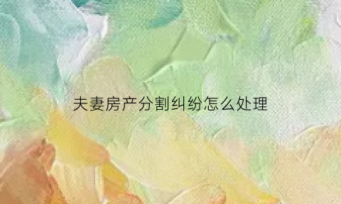 夫妻房产分割纠纷怎么处理(夫妻房产分割协议书范本)