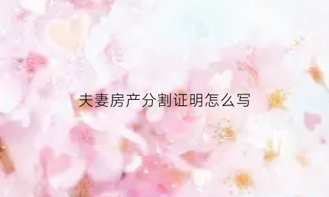 夫妻房产分割证明怎么写(夫妻双方房产分割协议)