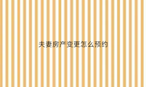 夫妻房产变更怎么预约(夫妻房产变更怎么预约办理)