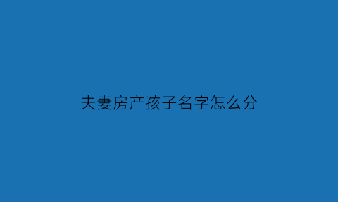 夫妻房产孩子名字怎么分(夫妻的房产和孩子有关系吗)