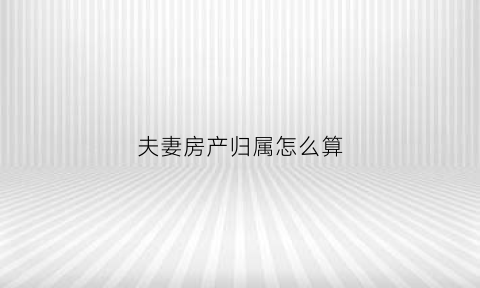夫妻房产归属怎么算(夫妻房产如何划分)