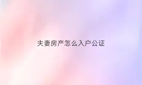 夫妻房产怎么入户公证(夫妻办理房产公证需带什么证件)