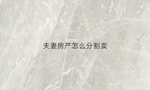 夫妻房产怎么分割卖(夫妻间房产买卖)