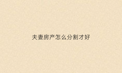 夫妻房产怎么分割才好(夫妻房产的分割)