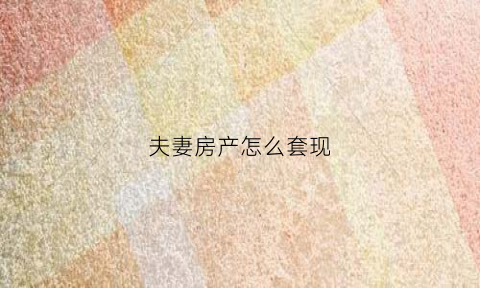 夫妻房产怎么套现(夫妻房产怎么套现最划算)