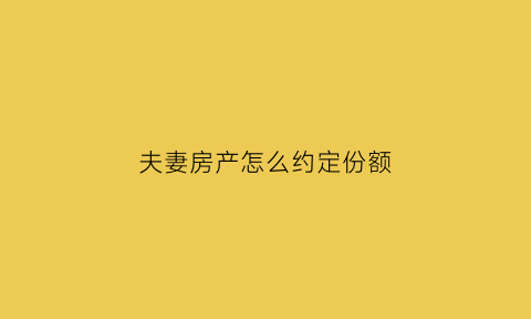 夫妻房产怎么约定份额(夫妻房产约定份额和不约定份额的区别)