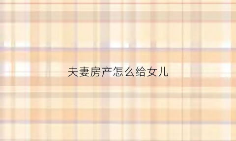 夫妻房产怎么给女儿(夫妻双方想把房子留给孩子怎么公证)