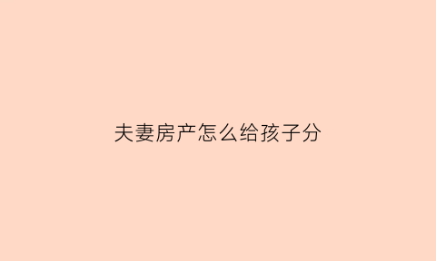 夫妻房产怎么给孩子分(夫妻房产归孩子名下怎样写协议)