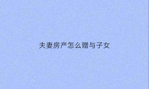 夫妻房产怎么赠与子女(夫妻房屋赠与需要什么手续)