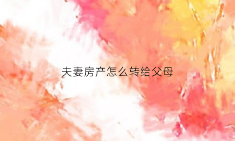 夫妻房产怎么转给父母(夫妻的房产怎么转到儿子名下)