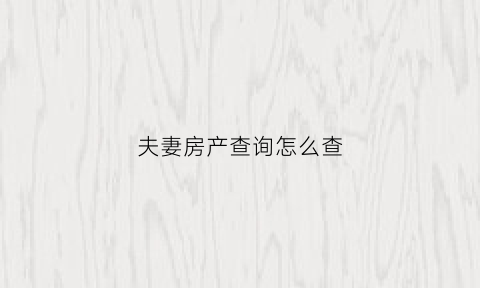 夫妻房产查询怎么查(查夫妻双方名下房产需要哪些证件)