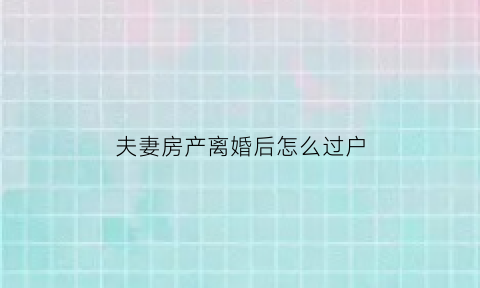 夫妻房产离婚后怎么过户(夫妻离婚房产如何过户)