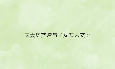 夫妻房产赠与子女怎么交税(夫妻之间的房产赠与要交多少税)