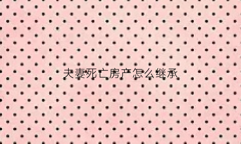 夫妻死亡房产怎么继承(夫妻过世房产继承)