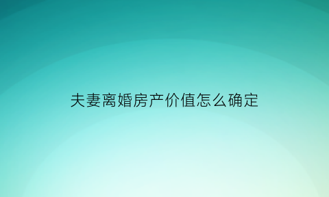 夫妻离婚房产价值怎么确定(夫妻离婚房产价值怎么算)