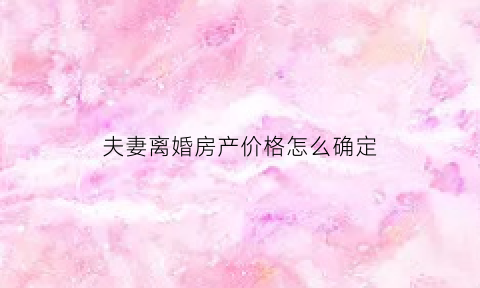 夫妻离婚房产价格怎么确定(离婚时房产价格如何计算)