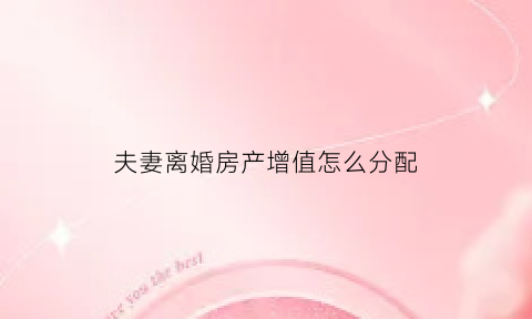 夫妻离婚房产增值怎么分配(离婚房产增值)