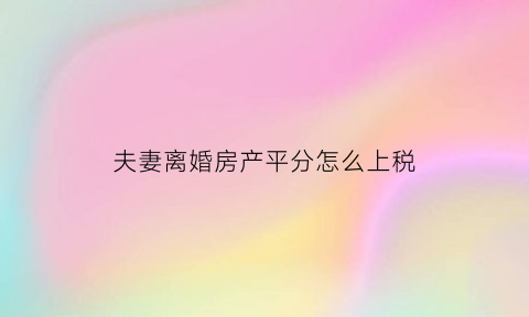 夫妻离婚房产平分怎么上税(离婚房产平分怎么算)