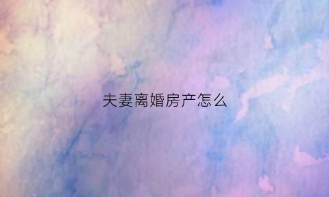 夫妻离婚房产怎么(夫妻离婚房产怎么分配原则)